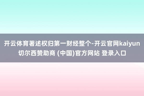 开云体育著述权归第一财经整个-开云官网kaiyun切尔西赞助商 (中国)官方网站 登录入口