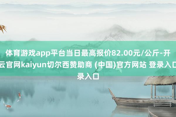 体育游戏app平台当日最高报价82.00元/公斤-开云官网kaiyun切尔西赞助商 (中国)官方网站 登录入口