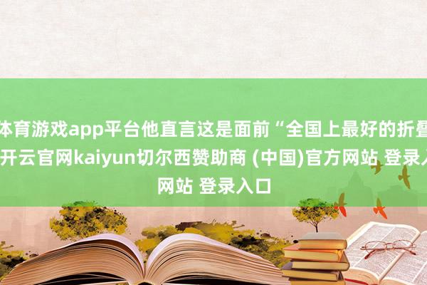 体育游戏app平台他直言这是面前“全国上最好的折叠屏-开云官网kaiyun切尔西赞助商 (中国)官方网站 登录入口