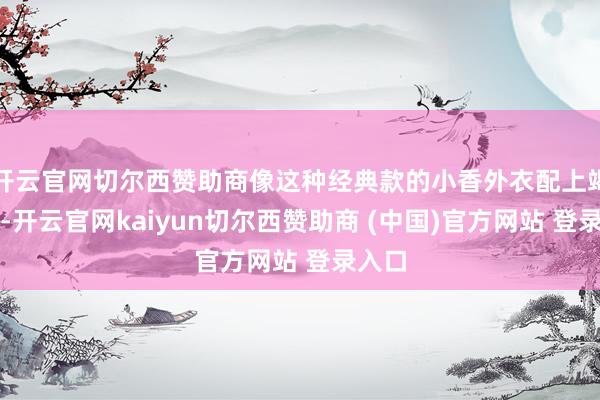 开云官网切尔西赞助商像这种经典款的小香外衣配上竭诚裙-开云官网kaiyun切尔西赞助商 (中国)官方网站 登录入口