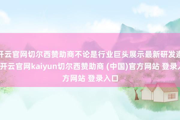 开云官网切尔西赞助商不论是行业巨头展示最新研发遵守-开云官网kaiyun切尔西赞助商 (中国)官方网站 登录入口